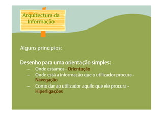 Arquitectura da
   Informação



Alguns princípios:

Desenho para uma orientação simples:
   –    Onde estamos - Orientação
   –    Onde está a informação que o utilizador procura -
        Navegação
   –    Como dar ao utilizador aquilo que ele procura -
        Hiperligações
 