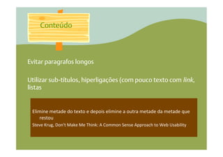 Conteúdo



Evitar paragrafos longos

Utilizar sub-títulos, hiperligações (com pouco texto com link,
listas


 Elimine	
  metade	
  do	
  texto	
  e	
  depois	
  elimine	
  a	
  outra	
  metade	
  da	
  metade	
  que	
  
     restou	
  
 Steve	
  Krug,	
  Don't	
  Make	
  Me	
  Think:	
  A	
  Common	
  Sense	
  Approach	
  to	
  Web	
  Usability	
  	
  
 