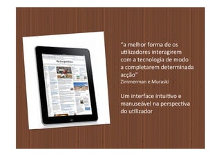 “a	
  melhor	
  forma	
  de	
  os	
  	
  
u�lizadores	
  interagirem	
  	
  
com	
  a	
  tecnologia	
  de	
  modo	
  	
  
a	
  completarem	
  determinada	
  	
  
acção”	
  
Zimmerman	
  e	
  Muraski	
  

Um	
  interface	
  intui�vo	
  e	
  	
  
manuseável	
  na	
  perspec�va	
  	
  
do	
  u�lizador
 