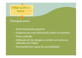 Design gráfico e
    layout


Principais erros:

  –  Texto demasiado pequeno
  –  Esquemas de cores demasiado subtis ou invasivos
  –  Texto centrado
  –  Utilização de tecnologias e versões sem aviso ao
     utilizador (exº Flash)
  –  Desrespeito por regras de acessibilidade
 