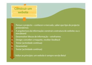 Construir um
        website



1.    Pensar o projecto – conhecer o mercado, saber que tipo de projecto
      pretendemos
2.    A arquitectura da informação: construir a estrutura do website; ou o
      storyboard
3.    Desenvolver blocos de informação – wireframes
4.    Design: conceber a maquete, receber feedback
5.    Testar (actividade contínua)
6.    Desenvolver
7.    Testar (actividade contínua)

      Voltar ao princípio: um website é sempre versão Beta!
 