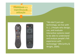 Usabilidade v.s.
experiência de
  utilização



                   “We	
  don't	
  just	
  use	
  
                   technology,	
  we	
  live	
  with	
  
                   it.	
  (...)	
  People	
  who	
  design,	
  
                   use,	
  and	
  evaluate	
  
                   interac�ve	
  systems	
  need	
  
                   to	
  be	
  able	
  to	
  understand	
  
                   and	
  analyze	
  people's	
  felt	
  
                   experience	
  with	
  
                   technology”	
  (McCarthy	
  &	
  
                   Wright,	
  2004).	
  
 