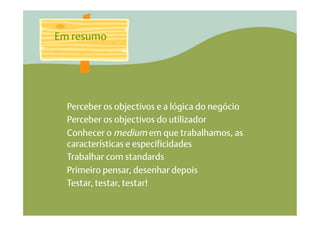 Em resumo




  Perceber os objectivos e a lógica do negócio
  Perceber os objectivos do utilizador
  Conhecer o medium em que trabalhamos, as
  características e especificidades
  Trabalhar com standards
  Primeiro pensar, desenhar depois
  Testar, testar, testar!
 