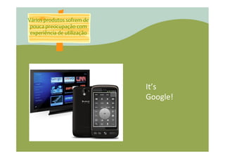 Vários produtos sofrem de
 pouca preocupação com
 experiência de utilização




                             It’s	
  
                             Google!	
  
 