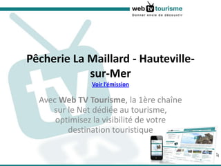 Pêcherie La Maillard - Hauteville-sur-MerVoir l’émission Avec Web TV Tourisme, la 1ère chaîne sur le Net dédiée au tourisme, optimisez la visibilité de votre destination touristique 
