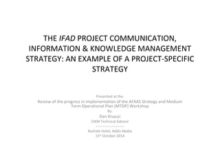 THE IFAD PROJECT COMMUNICATION, 
INFORMATION & KNOWLEDGE MANAGEMENT 
STRATEGY: AN EXAMPLE OF A PROJECT-SPECIFIC 
STRATEGY 
Presented at the: 
Review of the progress in implementation of the AFAAS Strategy and Medium 
Term Operational Plan (MTOP) Workshop 
By: 
Dan Kisauzi 
CIKM Technical Advisor 
------------------------ 
Bashale Hotel, Addis Ababa 
15th October 2014 
 