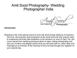 Amit Sood Photography- Wedding
               Photographer India




Introduction:


Wedding is the most special event of one's life which brings plethora of emotions
  like love, nervousness and excitement at the same time and who doesn't want
  to experience all those little butterflies in the stomach on one's D-Day? So, We
  move ahead from wedding photojournalism to story- telling photography and
  give you modern and elegant photos that you will look back on years after your
  marriage as a reminder of the intensity of the love that brought you together on
  your special day.
 