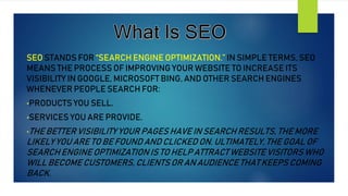 SEO STANDS FOR “SEARCH ENGINE OPTIMIZATION.” IN SIMPLE TERMS, SEO
MEANS THE PROCESS OF IMPROVING YOUR WEBSITE TO INCREASE ITS
VISIBILITY IN GOOGLE, MICROSOFT BING, AND OTHER SEARCH ENGINES
WHENEVER PEOPLE SEARCH FOR:
•PRODUCTS YOU SELL.
•SERVICES YOU ARE PROVIDE.
•THE BETTER VISIBILITY YOUR PAGES HAVE IN SEARCH RESULTS, THE MORE
LIKELY YOU ARE TO BE FOUND AND CLICKED ON. ULTIMATELY, THE GOAL OF
SEARCH ENGINE OPTIMIZATION IS TO HELP ATTRACT WEBSITE VISITORS WHO
WILL BECOME CUSTOMERS, CLIENTS OR AN AUDIENCE THAT KEEPS COMING
BACK.
 