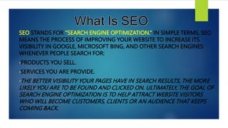 SEO STANDS FOR “SEARCH ENGINE OPTIMIZATION.” IN SIMPLE TERMS, SEO
MEANS THE PROCESS OF IMPROVING YOUR WEBSITE TO INCREASE ITS
VISIBILITY IN GOOGLE, MICROSOFT BING, AND OTHER SEARCH ENGINES
WHENEVER PEOPLE SEARCH FOR:
•PRODUCTS YOU SELL.
•SERVICES YOU ARE PROVIDE.
•THE BETTER VISIBILITY YOUR PAGES HAVE IN SEARCH RESULTS, THE MORE
LIKELY YOU ARE TO BE FOUND AND CLICKED ON. ULTIMATELY, THE GOAL OF
SEARCH ENGINE OPTIMIZATION IS TO HELP ATTRACT WEBSITE VISITORS
WHO WILL BECOME CUSTOMERS, CLIENTS OR AN AUDIENCE THAT KEEPS
COMING BACK.
 