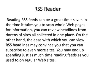 RSS Reader
Reading RSS feeds can be a great time-saver. In
the time it takes you to scan whole Web pages
for information, you can review headlines from
dozens of sites all collected in one place. On the
other hand, the ease with which you can view
RSS headlines may convince you that you can
subscribe to even more sites. You may end up
spending just as much time reading feeds as you
used to on regular Web sites.
 