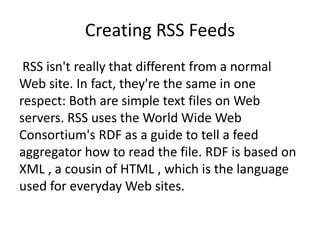 Creating RSS Feeds
RSS isn't really that different from a normal
Web site. In fact, they're the same in one
respect: Both are simple text files on Web
servers. RSS uses the World Wide Web
Consortium's RDF as a guide to tell a feed
aggregator how to read the file. RDF is based on
XML , a cousin of HTML , which is the language
used for everyday Web sites.
 