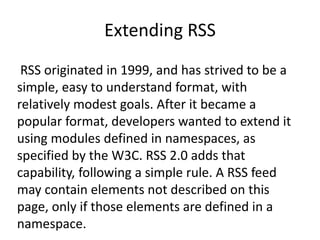 Extending RSS
RSS originated in 1999, and has strived to be a
simple, easy to understand format, with
relatively modest goals. After it became a
popular format, developers wanted to extend it
using modules defined in namespaces, as
specified by the W3C. RSS 2.0 adds that
capability, following a simple rule. A RSS feed
may contain elements not described on this
page, only if those elements are defined in a
namespace.
 