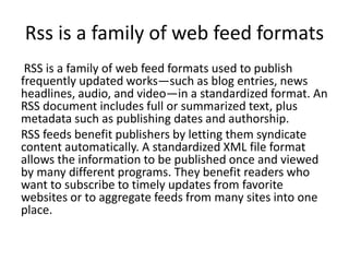 Rss is a family of web feed formats
RSS is a family of web feed formats used to publish
frequently updated works—such as blog entries, news
headlines, audio, and video—in a standardized format. An
RSS document includes full or summarized text, plus
metadata such as publishing dates and authorship.
RSS feeds benefit publishers by letting them syndicate
content automatically. A standardized XML file format
allows the information to be published once and viewed
by many different programs. They benefit readers who
want to subscribe to timely updates from favorite
websites or to aggregate feeds from many sites into one
place.
 