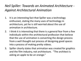 Neil Spiller: Towards an Animated Architecture -
Against Architectural Animation
1. It is an interesting fact that Spiller was a technology
enthusiast, stating the many uses of technology in
architecture, yet he is still worried about the use of
animation in architecture.
2. I think it is interesting that there is a general fear from a few
individuals within the architectural profession that believe
that the use of animation is converting the design process
from a well thought out process of designing good spaces
into a process of making pretty videos.
3. Spiller clearly states that animation was created for graphics
and the film industry, not architecture. “The architect is
asking an apple to be an orange.”
 