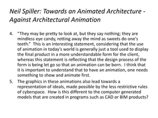 Neil Spiller: Towards an Animated Architecture -
Against Architectural Animation
4. “They may be pretty to look at, but they say nothing; they are
mindless eye candy, rotting away the mind as sweets do one's
teeth.” This is an interesting statement, considering that the use
of animation in today’s world is generally just a tool used to display
the final product in a more understandable form for the client,
whereas this statement is reflecting that the design process of the
form is being let go so that an animation can be born. I think that
it is important to understand that to have an animation, one needs
something to show and animate first.
5. The graphics in these animations also lead towards a
representation of ideals, made possible by the less restrictive rules
of cyberspace. How is this different to the computer generated
models that are created in programs such as CAD or BIM products?
 