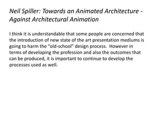 Neil Spiller: Towards an Animated Architecture -
Against Architectural Animation
I think it is understandable that some people are concerned that
the introduction of new state of the art presentation mediums is
going to harm the “old-school” design process. However in
terms of developing the profession and also the outcomes that
can be produced, it is important to continue to develop the
processes used as well.
 
