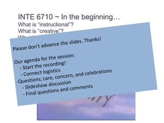 INTE 6710 ~ In the beginning…  What is “instructional”? What is “creative”? What is “design”? Please don’t advance the slides. Thanks! Our agenda for the session:     - Start the recording!     - Connect logistics -Questions; care, concern, and celebrations     - Slideshow discussion     - Final questions and comments 
