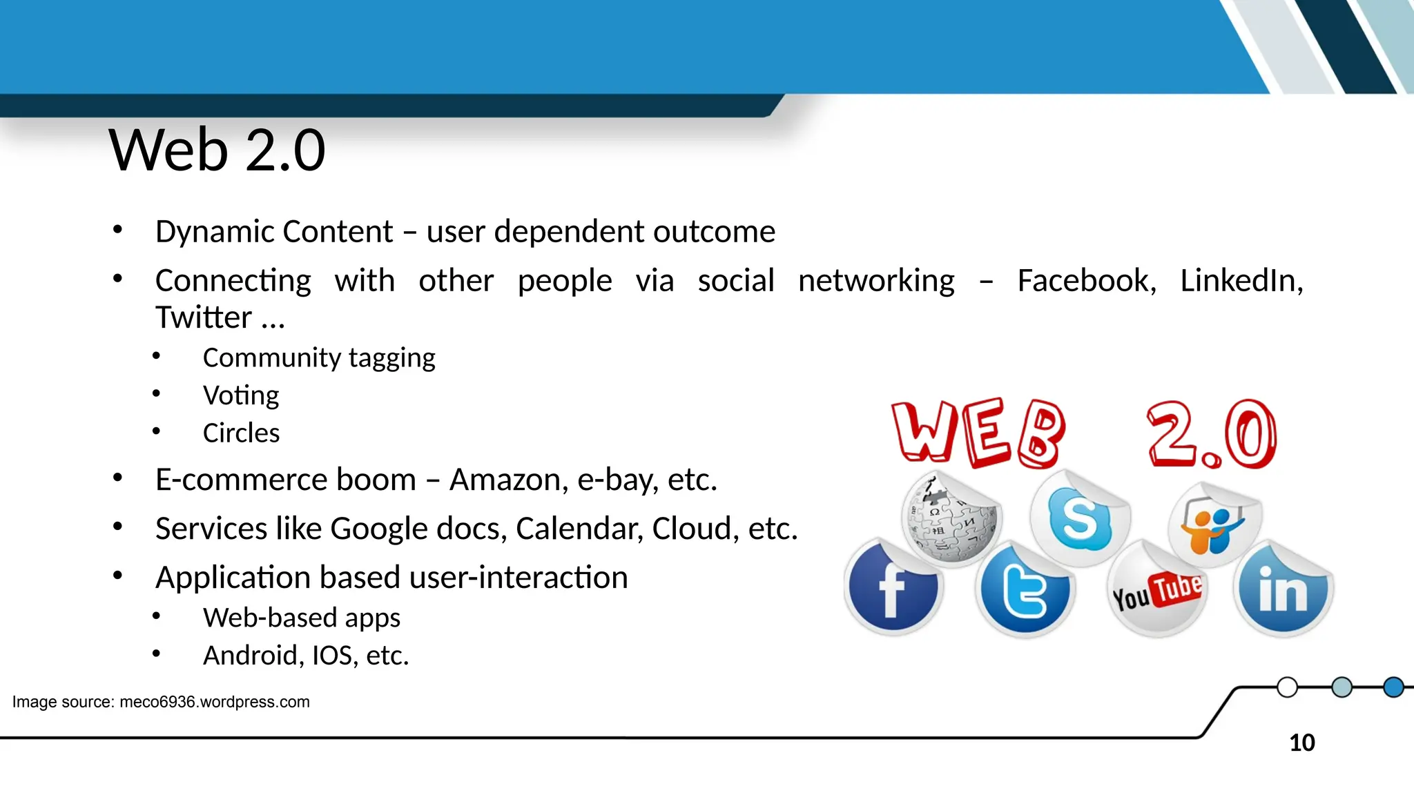 10
Web 2.0
• Dynamic Content – user dependent outcome
• Connecting with other people via social networking – Facebook, LinkedIn,
Twitter ...
• Community tagging
• Voting
• Circles
• E-commerce boom – Amazon, e-bay, etc.
• Services like Google docs, Calendar, Cloud, etc.
• Application based user-interaction
• Web-based apps
• Android, IOS, etc.
Image source: meco6936.wordpress.com
 
