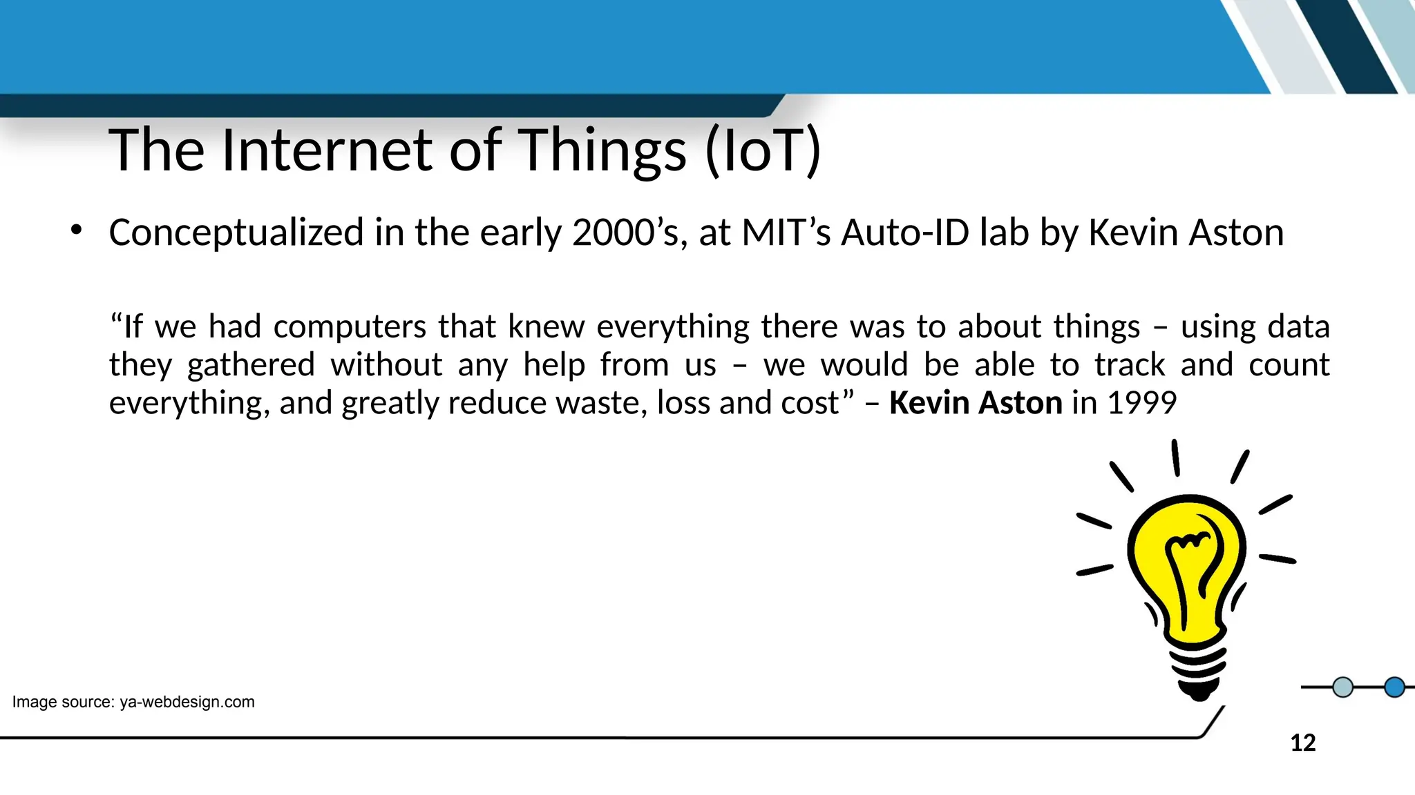 12
The Internet of Things (IoT)
• Conceptualized in the early 2000’s, at MIT’s Auto-ID lab by Kevin Aston
“If we had computers that knew everything there was to about things – using data
they gathered without any help from us – we would be able to track and count
everything, and greatly reduce waste, loss and cost” – Kevin Aston in 1999
Image source: ya-webdesign.com
 