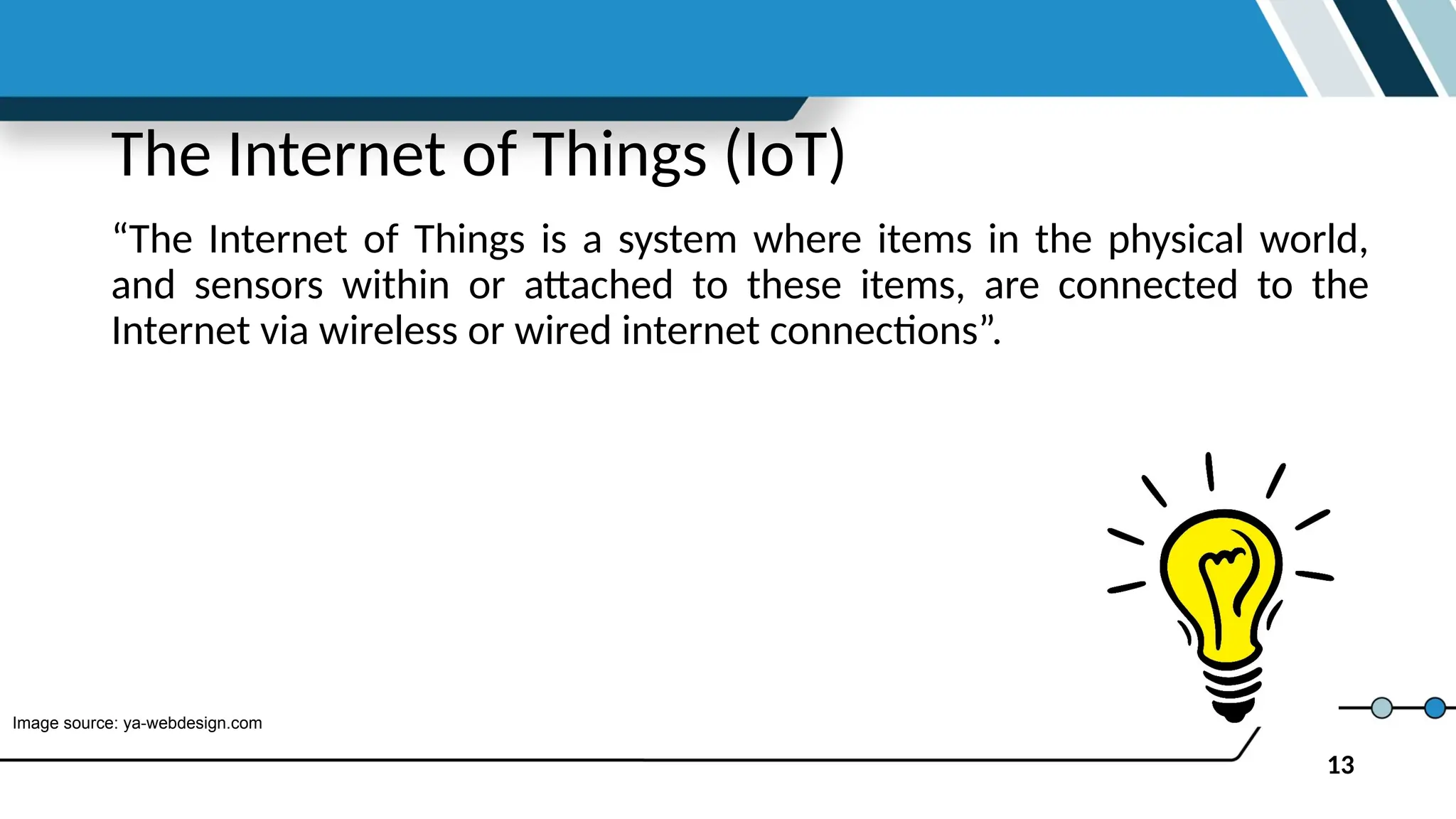 13
The Internet of Things (IoT)
“The Internet of Things is a system where items in the physical world,
and sensors within or attached to these items, are connected to the
Internet via wireless or wired internet connections”.
Image source: ya-webdesign.com
 