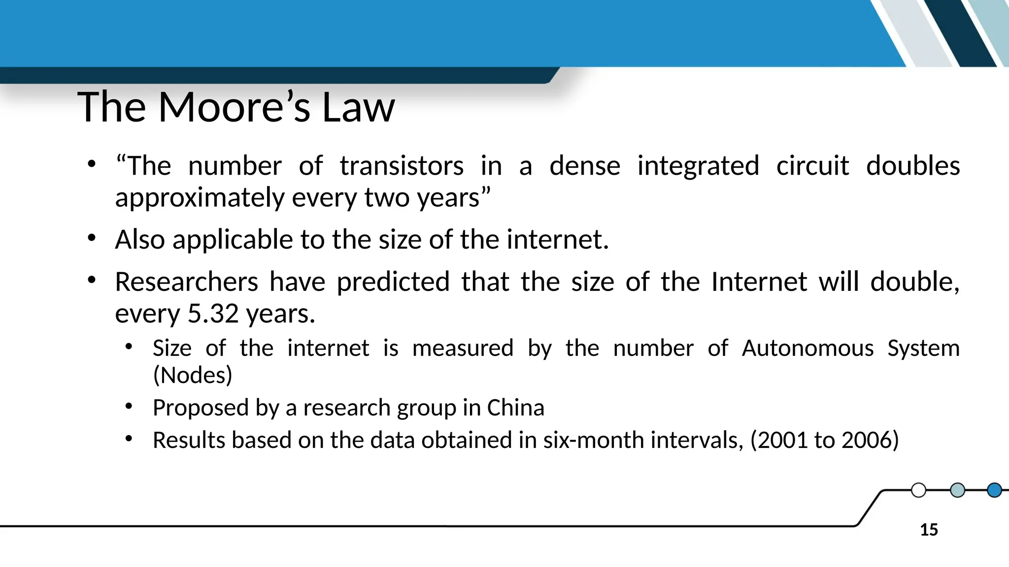 15
The Moore’s Law
• “The number of transistors in a dense integrated circuit doubles
approximately every two years”
• Also applicable to the size of the internet.
• Researchers have predicted that the size of the Internet will double,
every 5.32 years.
• Size of the internet is measured by the number of Autonomous System
(Nodes)
• Proposed by a research group in China
• Results based on the data obtained in six-month intervals, (2001 to 2006)
 