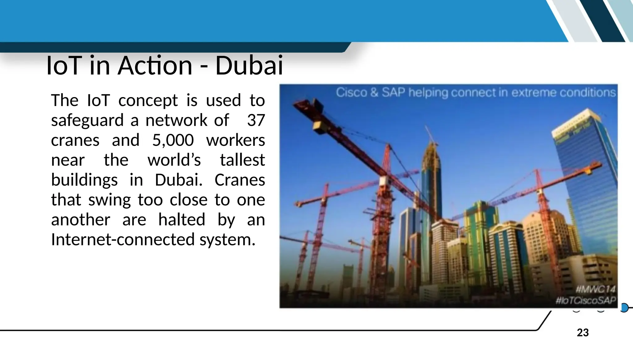 23
IoT in Action - Dubai
The IoT concept is used to
safeguard a network of 37
cranes and 5,000 workers
near the world’s tallest
buildings in Dubai. Cranes
that swing too close to one
another are halted by an
Internet-connected system.
 