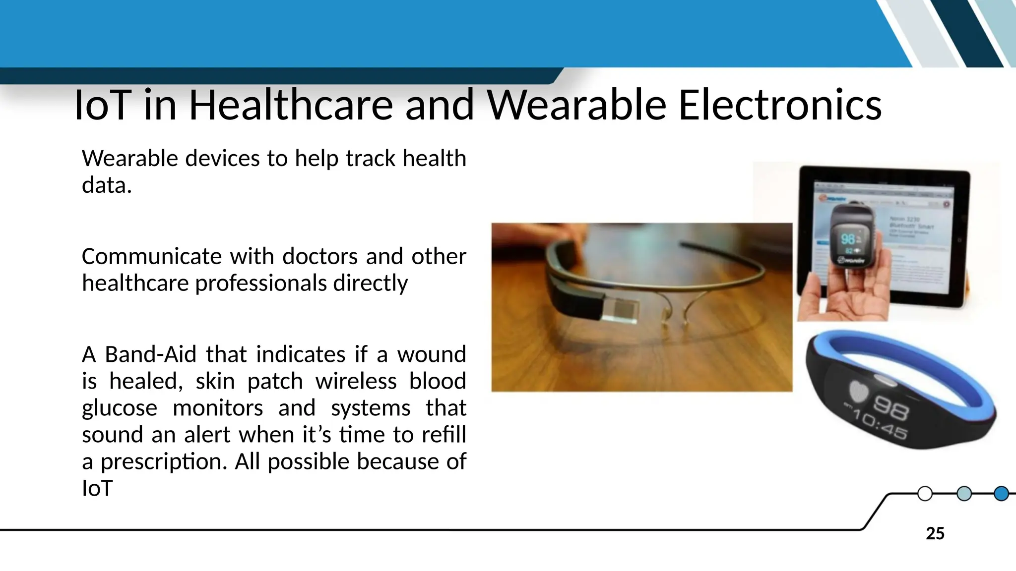 25
IoT in Healthcare and Wearable Electronics
Wearable devices to help track health
data.
Communicate with doctors and other
healthcare professionals directly
A Band-Aid that indicates if a wound
is healed, skin patch wireless blood
glucose monitors and systems that
sound an alert when it’s time to refill
a prescription. All possible because of
IoT
 