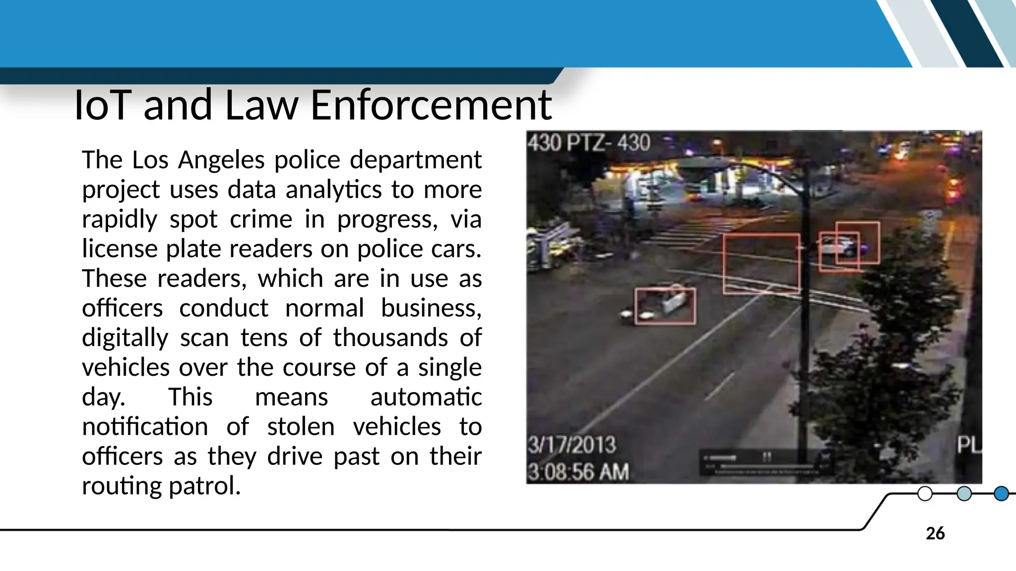 26
IoT and Law Enforcement
The Los Angeles police department
project uses data analytics to more
rapidly spot crime in progress, via
license plate readers on police cars.
These readers, which are in use as
officers conduct normal business,
digitally scan tens of thousands of
vehicles over the course of a single
day. This means automatic
notification of stolen vehicles to
officers as they drive past on their
routing patrol.
 
