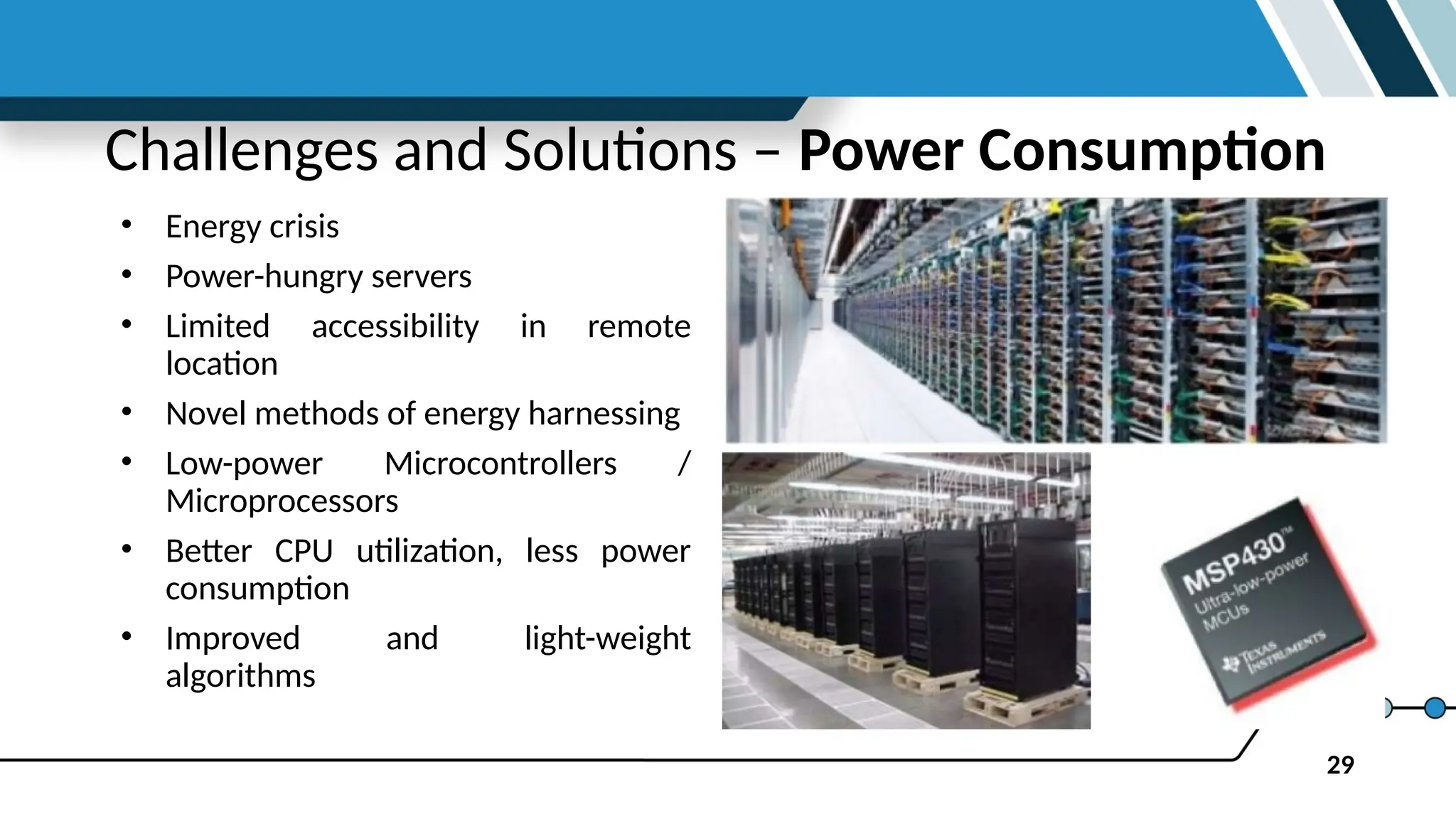 29
Challenges and Solutions – Power Consumption
• Energy crisis
• Power-hungry servers
• Limited accessibility in remote
location
• Novel methods of energy harnessing
• Low-power Microcontrollers /
Microprocessors
• Better CPU utilization, less power
consumption
• Improved and light-weight
algorithms
 