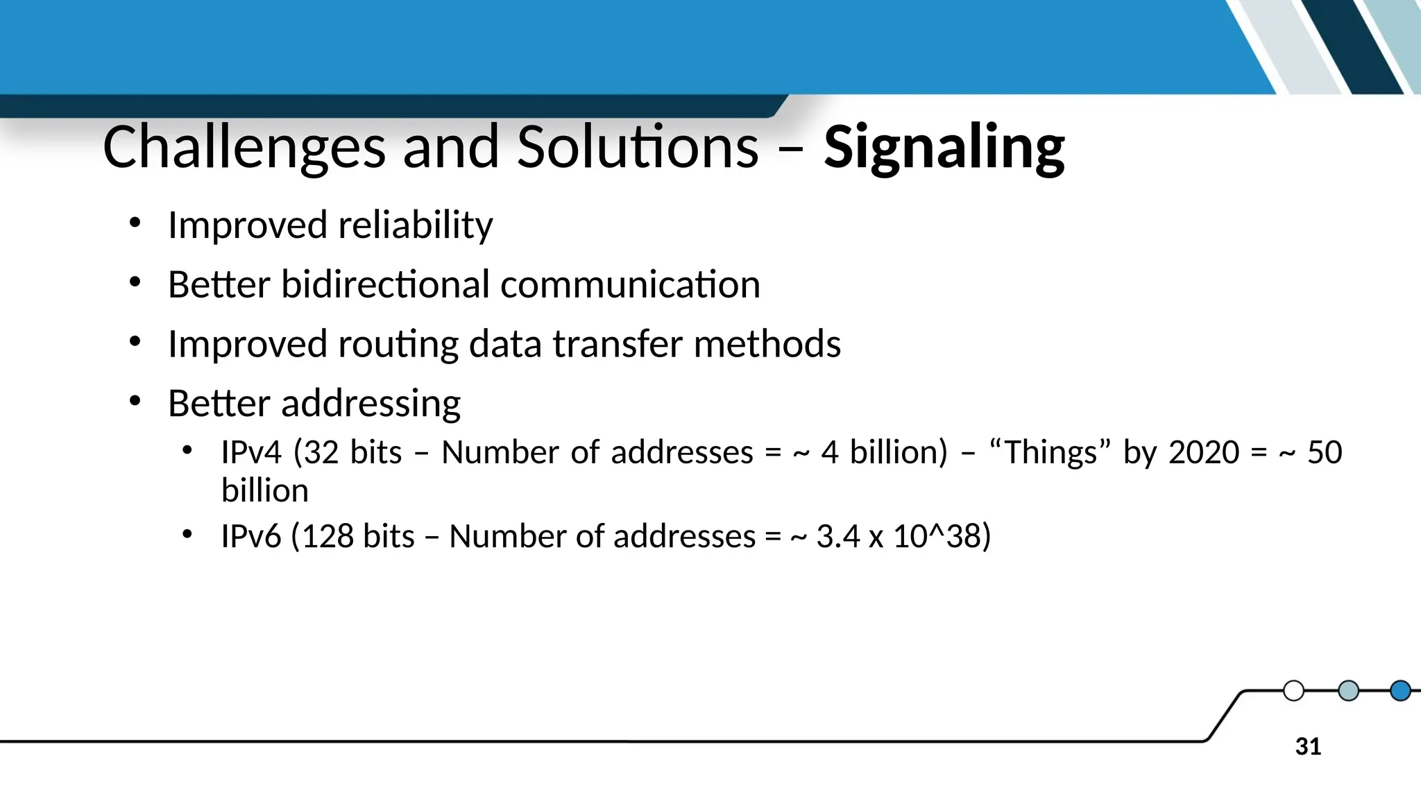31
Challenges and Solutions – Signaling
• Improved reliability
• Better bidirectional communication
• Improved routing data transfer methods
• Better addressing
• IPv4 (32 bits – Number of addresses = ~ 4 billion) – “Things” by 2020 = ~ 50
billion
• IPv6 (128 bits – Number of addresses = ~ 3.4 x 10^38)
 