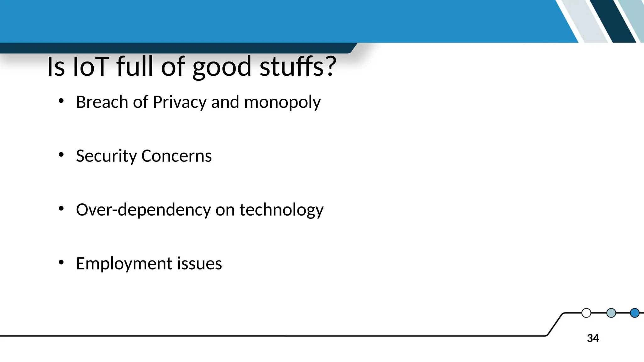 34
Is IoT full of good stuffs?
• Breach of Privacy and monopoly
• Security Concerns
• Over-dependency on technology
• Employment issues
 