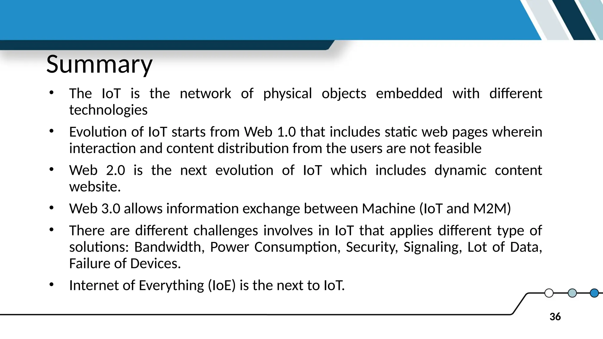 36
Summary
• The IoT is the network of physical objects embedded with different
technologies
• Evolution of IoT starts from Web 1.0 that includes static web pages wherein
interaction and content distribution from the users are not feasible
• Web 2.0 is the next evolution of IoT which includes dynamic content
website.
• Web 3.0 allows information exchange between Machine (IoT and M2M)
• There are different challenges involves in IoT that applies different type of
solutions: Bandwidth, Power Consumption, Security, Signaling, Lot of Data,
Failure of Devices.
• Internet of Everything (IoE) is the next to IoT.
 