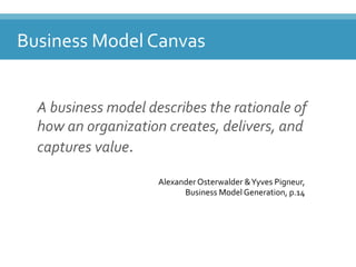 Business'Model'Canvas'
A"business"model"describes"the"rationale"of"
how"an"organization"creates,"delivers,"and"
captures"value.'
Business(Model(Canvas(
Alexander(Osterwalder(&(Yyves(Pigneur,(
Business(Model(Generation,(p.14((