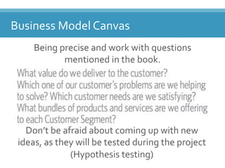 Business(Model(Canvas(
Being(precise(and(work(with(questions(
mentioned(in(the(book.(
(
Don’t(be(afraid(about(coming(up(with(new(
ideas,(as(they(will(be(tested(during(the(project(
(Hypothesis(testing)(