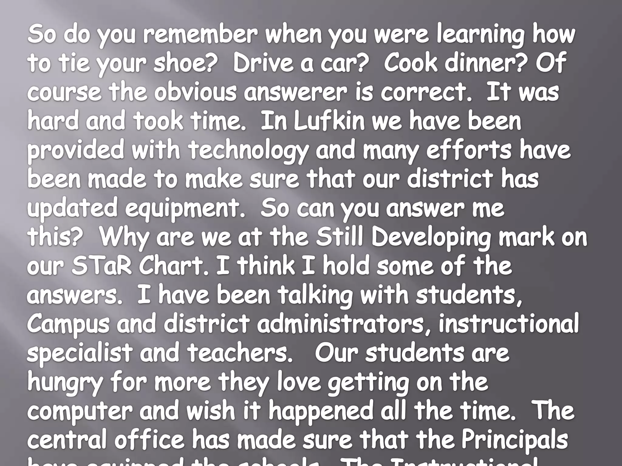 So do you remember when you were learning how to tie your shoe? Drive a car? Cook dinner? Of course the obvious answerer is correct. It was hard and took time. In Lufkin we have been provided with technology and many efforts have been made to make sure that our district has updated equipment. So can you answer me this? Why are we at the Still Developing mark on our STaR Chart. I think I hold some of the answers. I have been talking with students, Campus and District Administrators, Instructional Specialists and Teachers. Our students are hungry for more. They love getting on the computer and wish it happened all the time. The central office has made sure that the Principals have equipped the schools. The Instructional Specialists are ready and willing to help. The Teachers see the value in technology. So what is the problem?