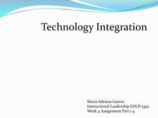 Technology Integration Maria Adriana Guerra Instructional Leadership EDLD 5352 Week 4 Assignment Part 1-4 
