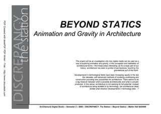 PDF Created with deskPDF PDF Writer - Trial :: http://www.docudesk.com




                                                                                                BEYOND STATICS
                                                                         Animation and Gravity in Architecture


                                                                                                                 The project will be an investigation into how digital media can be used as a
                                                                                                                 way of exploring animation and gravity, in the conception and realisation of
                                                                                                                  architectural forms. I find these areas interesting, as for a large part of our
                                                                                                                      his