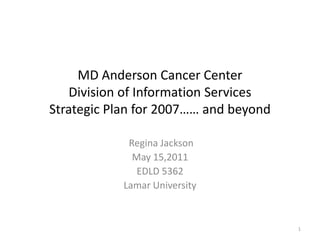 MD Anderson Cancer CenterDivision of Information ServicesStrategic Plan for 2007…… and beyond Regina Jackson May 15,2011 EDLD 5362 Lamar University 1 
