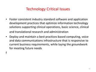Technology Critical IssuesFoster consistent industry standard software and application development practices that optimize information technology solutions supporting clinical operations, basic science, clinical and translational research and administration Deploy and maintain a best practices based computing, voice and data communications infrastructure that is responsive to current business requirements, while laying the groundwork  for meeting future needsf11