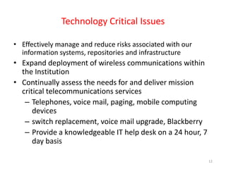 Technology Critical IssuesEffectively manage and reduce risks associated with our information systems, repositories and infrastructure Expand deployment of wireless communications within the Institution Continually assess the needs for and deliver mission critical telecommunications services Telephones, voice mail, paging, mobile computing devicesswitch replacement, voice mail upgrade, Blackberry Provide a knowledgeable IT help desk on a 24 hour, 7 day basis12