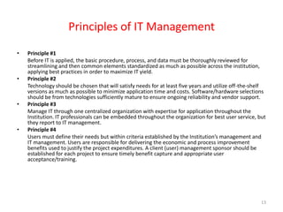 Principles of IT Management Principle #1 	Before IT is applied, the basic procedure, process, and data must be thoroughly reviewed for streamlining and then common elements standardized as much as possible across the institution, applying best practices in order to maximize IT yield. Principle #2 	Technology should be chosen that will satisfy needs for at least five years and utilize off-the-shelf versions as much as possible to minimize application time and costs. Software/hardware selections should be from technologies sufficiently mature to ensure ongoing reliability and vendor support. Principle #3 	Manage IT through one centralized organization with expertise for application throughout the Institution. IT professionals can be embedded throughout the organization for best user service, but they report to IT management. Principle #4 	Users must define their needs but within criteria established by the Institution’s management and IT management. Users are responsible for delivering the economic and process improvement benefits used to justify the project expenditures. A client (user) management sponsor should be established for each project to ensure timely benefit capture and appropriate user acceptance/training. 13