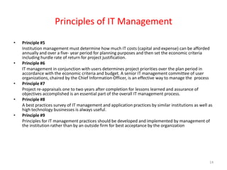 Principles of IT Management Principle #5 	Institution management must determine how much IT costs (capital and expense) can be afforded annually and over a five- year period for planning purposes and then set the economic criteria including hurdle rate of return for project justification. Principle #6 	IT management in conjunction with users determines project priorities over the plan period in accordance with the economic criteria and budget. A senior IT management committee of user organizations, chaired by the Chief Information Officer, is an effective way to manage the  processPrinciple #7 	Project re-appraisals one to two years after completion for lessons learned and assurance of objectives accomplished is an essential part of the overall IT management process. Principle #8 	A best practices survey of IT management and application practices by similar institutions as well as high technology businesses is always useful. Principle #9 	Principles for IT management practices should be developed and implemented by management of the institution rather than by an outside firm for best acceptance by the organization 14