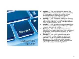 Strategy 7.1 - We will continuously improve our administrative infrastructure to support the efforts of our people in achieving our mission through health information technology and quality improvement education and research. Strategy 7.2 - We will employ metrics and rigorous internal and external review to prioritize proposed and existing programs, in order to grow in strategic areas and consolidate in others. Strategy 7.3 - We will maintain an operating margin, cash reserves and the appropriate financial metrics required to sustain our mission. Strategy 7.4 - We will provide transparent and complete financial and operational information, and hold leaders and managers accountable for their performance. Strategy 7.5 - We will be good stewards of the resources entrusted to us by patients, donors, sponsors, partners and governmental entities. Strategy 7.6 - We will develop action plans and performance measures that reflect our brand and advance the goals of this Strategic Vision.16