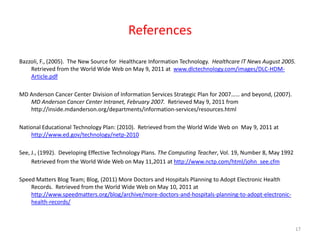 ReferencesBazzoli, F., (2005).  The New Source for  Healthcare Information Technology.  Healthcare IT News August 2005.  Retrieved from the World Wide Web on May 9, 2011 at  www.dlctechnology.com/images/DLC-HDM-Article.pdfMD Anderson Cancer Center Division of Information Services Strategic Plan for 2007…… and beyond, (2007). MD Anderson Cancer Center Intranet, February 2007.  Retrieved May 9, 2011 from http://inside.mdanderson.org/departments/information-services/resources.htmlNational Educational Technology Plan: (2010).  Retrieved from the World Wide Web on  May 9, 2011 at http://www.ed.gov/technology/netp-2010 See, J., (1992).  Developing Effective Technology Plans. The Computing Teacher, Vol. 19, Number 8, May 1992Retrieved from the World Wide Web on May 11,2011 at http://www.nctp.com/html/john_see.cfmSpeed Matters Blog Team; Blog, (2011) More Doctors and Hospitals Planning to Adopt Electronic Health Records.  Retrieved from the World Wide Web on May 10, 2011 at http://www.speedmatters.org/blog/archive/more-doctors-and-hospitals-planning-to-adopt-electronic-health-records/17