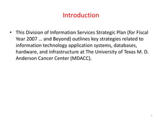 IntroductionThis Division of Information Services Strategic Plan (for Fiscal Year 2007 … and Beyond) outlines key strategies related to information technology application systems, databases, hardware, and infrastructure at The University of Texas M. D. Anderson Cancer Center (MDACC). 2