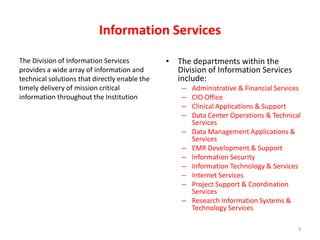 Information Services The Division of Information Servicesprovides a wide array of information andtechnical solutions that directly enable thetimely delivery of mission criticalinformation throughout the InstitutionThe departments within the Division of Information Services include:Administrative & Financial Services CIO Office Clinical Applications & Support Data Center Operations & Technical Services Data Management Applications & Services EMR Development & Support Information Security Information Technology & Services Internet Services Project Support & Coordination Services Research Information Systems & Technology Services3
