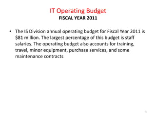 IT Operating Budget FISCAL YEAR 2011The IS Division annual operating budget for Fiscal Year 2011 is $81 million. The largest percentage of this budget is staff salaries. The operating budget also accounts for training, travel, minor equipment, purchase services, and some maintenance contracts5