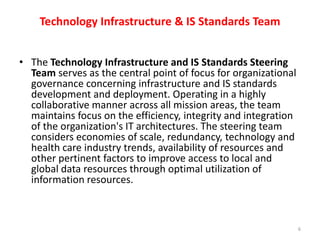 Technology Infrastructure & IS Standards TeamThe Technology Infrastructure and IS Standards Steering Team serves as the central point of focus for organizational governance concerning infrastructure and IS standards development and deployment. Operating in a highly collaborative manner across all mission areas, the team maintains focus on the efficiency, integrity and integration of the organization's IT architectures. The steering team considers economies of scale, redundancy, technology and health care industry trends, availability of resources and other pertinent factors to improve access to local and global data resources through optimal utilization of information resources.6