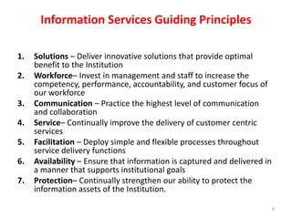 Information Services Guiding PrinciplesSolutions – Deliver innovative solutions that provide optimal benefit to the Institution 	Workforce– Invest in management and staff to increase the competency, performance, accountability, and customer focus of our workforce 	Communication – Practice the highest level of communication and collaboration 	Service– Continually improve the delivery of customer centric services 	Facilitation – Deploy simple and flexible processes throughout service delivery functions 	Availability – Ensure that information is captured and delivered in a manner that supports institutional goals 	Protection– Continually strengthen our ability to protect the information assets of the Institution.9