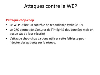 Attaques contre le WEP 
L’attaque chop-chop 
• Le WEP utilise un contrôle de redondance cyclique ICV 
• Le CRC permet de s’assurer de l’intégrité des données mais en 
aucun cas de leur sécurité 
• L’attaque chop-chop va donc utiliser cette faiblesse pour 
injecter des paquets sur le réseau. 
 